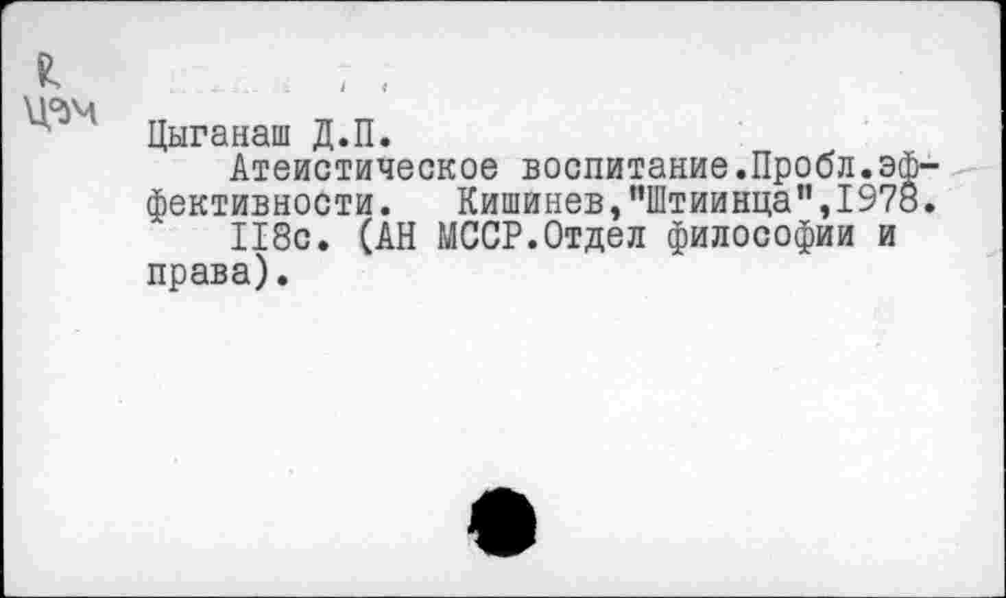 ﻿Цыганаш Д.П.
Атеистическое воспитание.Пробл.э фективности. Кишинев,"Штиинца”,197 118с. (АН МССР.Отдел философии и права).